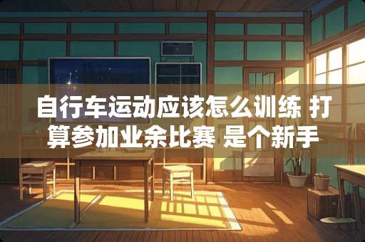 自行车运动应该怎么训练 打算参加业余比赛 是个新手