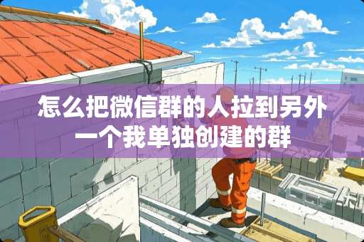 怎么把微信群的人拉到另外一个我单独创建的群