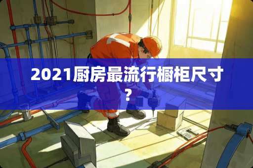 2021厨房最流行橱柜尺寸？