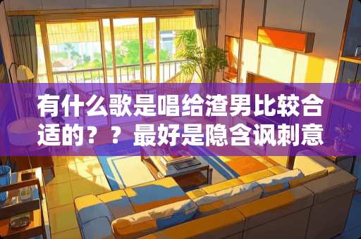 有什么歌是唱给渣男比较合适的？？最好是隐含讽刺意味的……