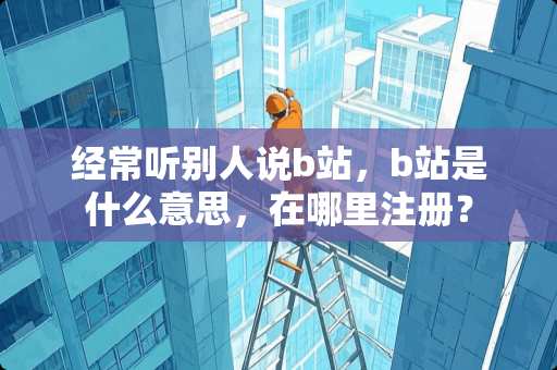 经常听别人说b站，b站是什么意思，在哪里注册？