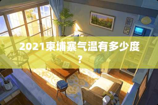 2021柬埔寨气温有多少度？