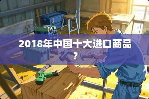 2018年中国十大进口商品？