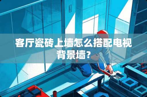 客厅瓷砖上墙怎么搭配电视背景墙？