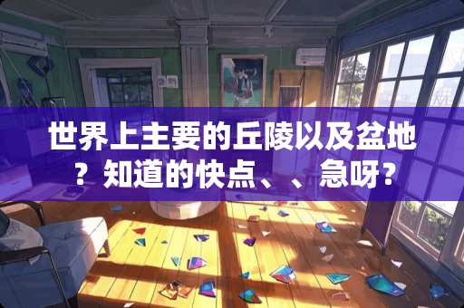 世界上主要的丘陵以及盆地？知道的快点、、急呀？