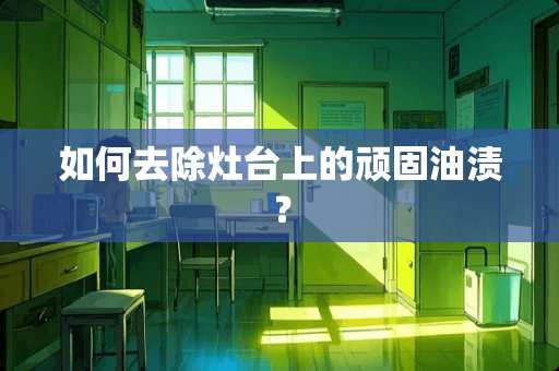 如何去除灶台上的顽固油渍？