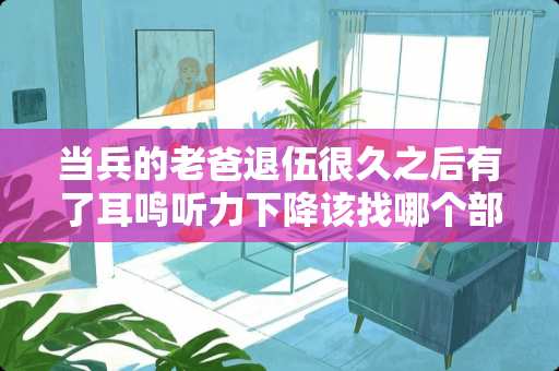 当兵的老爸退伍很久之后有了耳鸣听力下降该找哪个部门？