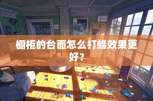 橱柜的台面怎么打蜡效果更好？