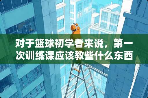 对于篮球初学者来说,第一次训练课应该教些什么东西? 对于篮球初学者来说,第一次训练课应该教些什么东西?