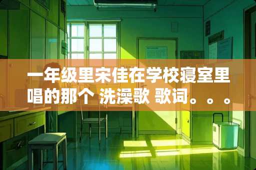 一年级里宋佳在学校寝室里唱的那个 洗澡歌 歌词。。。 谁知道。。