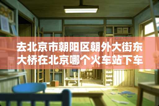 去北京市朝阳区朝外大街东大桥在北京哪个火车站下车最近