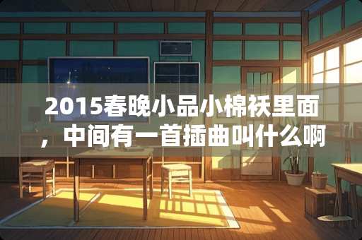 2015春晚小品小棉袄里面，中间有一首插曲叫什么啊？