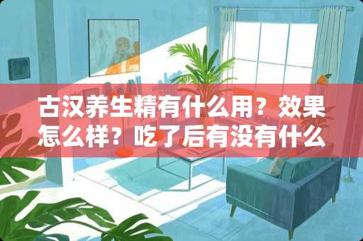 古汉养生精有什么用？效果怎么样？吃了后有没有什么后果