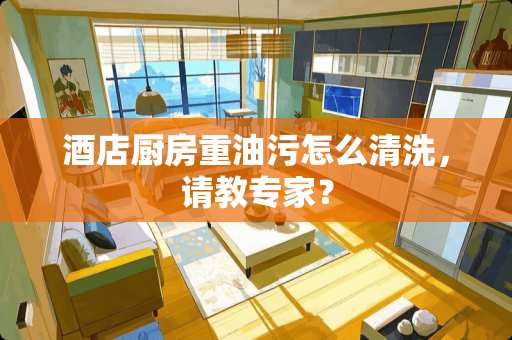 酒店厨房重油污怎么清洗，请教专家？