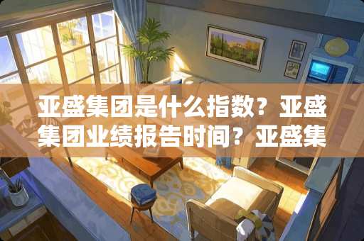 亚盛集团是什么指数？亚盛集团业绩报告时间？亚盛集团属于哪个指数？