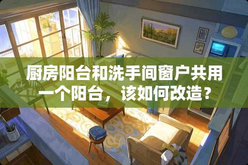 厨房阳台和洗手间窗户共用一个阳台，该如何改造？