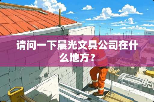 请问一下晨光文具公司在什么地方？