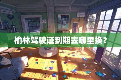 榆林***到期去哪里换？