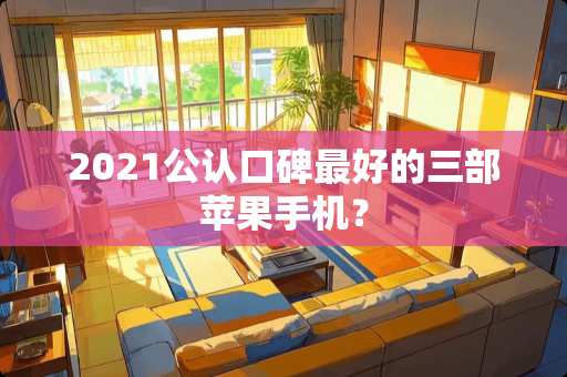2021公认口碑最好的三部苹果手机？