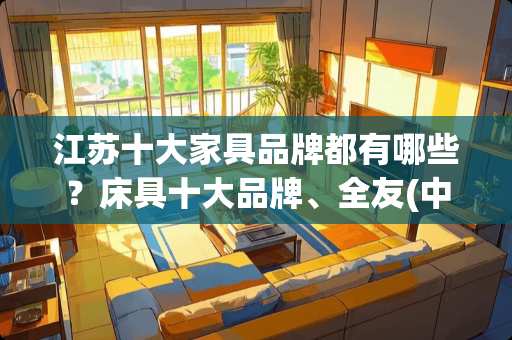江苏十大家具品牌都有哪些？床具十大品牌、全友(中国规模最大的家具制造企业之一