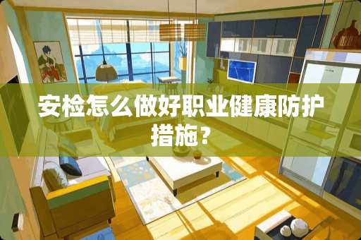 安检怎么做好职业健康防护措施？