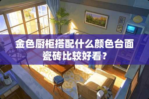 金色厨柜搭配什么颜色台面瓷砖比较好看？