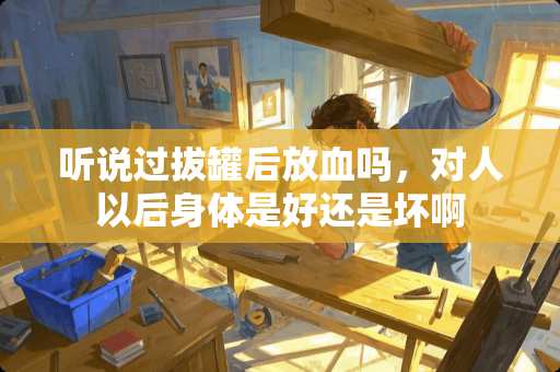 听说过拔罐后放血吗，对人以后身体是好还是坏啊