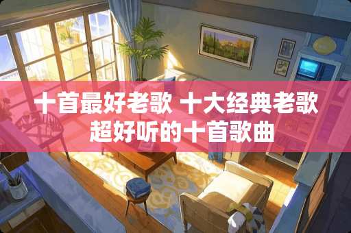 十首最好老歌 十大经典老歌  超好听的十首歌曲