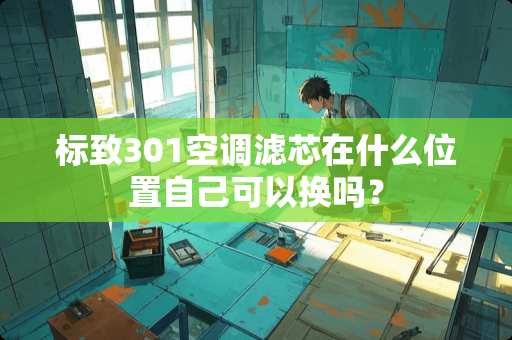 标致301空调滤芯在什么位置自己可以换吗？