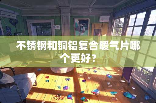 不锈钢和铜铝复合暖气片哪个更好？