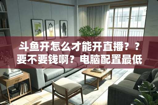 斗鱼开怎么才能开直播？？要不要钱啊？电脑配置最低要求是什么？求指教！