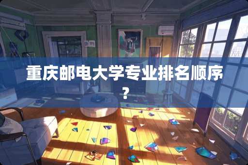 重庆邮电大学专业排名顺序? 重庆邮电大学专业排名顺序?