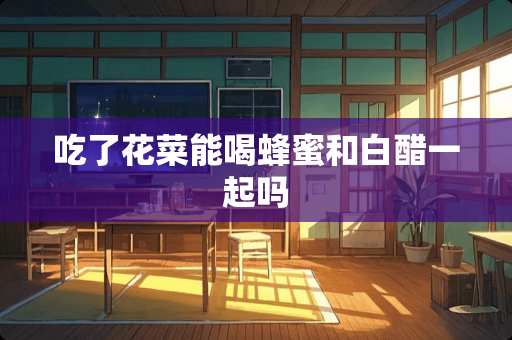 吃了花菜能喝蜂蜜和白醋一起吗
