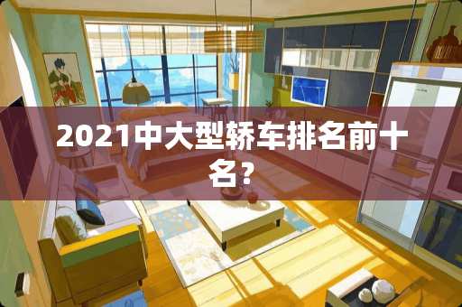 2021中大型轿车排名前十名？