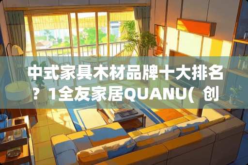 中式家具木材品牌十大排名？1全友家居QUANU(  创建于1986年