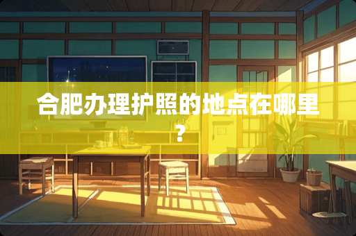 合肥办理护照的地点在哪里？