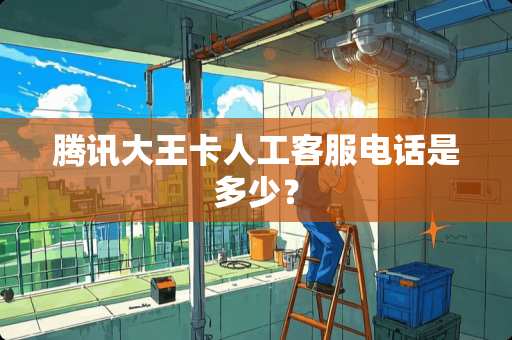 腾讯大王卡人工客服电话是多少？