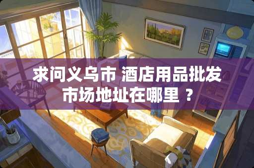 求问义乌市 酒店用品批发市场地址在哪里 ？