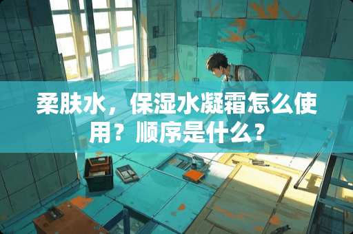 柔肤水，保湿水凝霜怎么使用？顺序是什么？