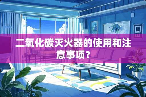 二**碳灭火器的使用和注意事项？