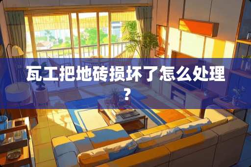 瓦工把地砖损坏了怎么处理？