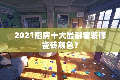 2021厨房十大最耐看装修瓷砖颜色？