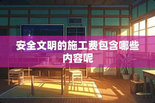 安全文明的施工费包含哪些内容呢 安全文明的施工费包含哪些内容呢