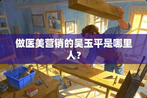 做医美营销的吴玉平是哪里人？