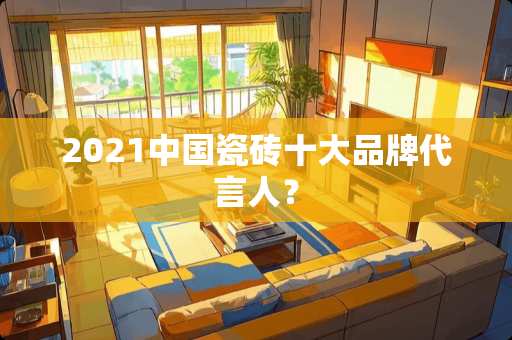2021中国瓷砖十大品牌代言人？