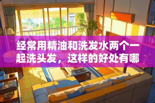 经常用精油和洗发水两个一起洗头发，这样的好处有哪些？