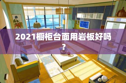 2021橱柜台面用岩板好吗？