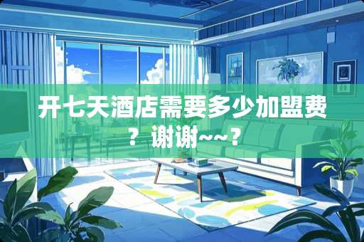 开七天酒店需要多少加盟费？谢谢~~？