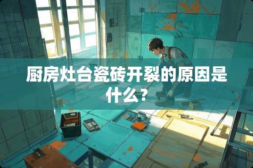 厨房灶台瓷砖开裂的原因是什么？