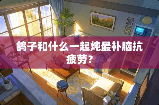 鸽子和什么一起炖最补脑抗疲劳？